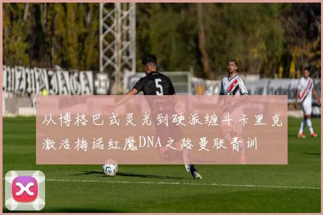 从博格巴式灵光到硬派缠斗卡里克激活梅诺红魔DNA之路曼联青训