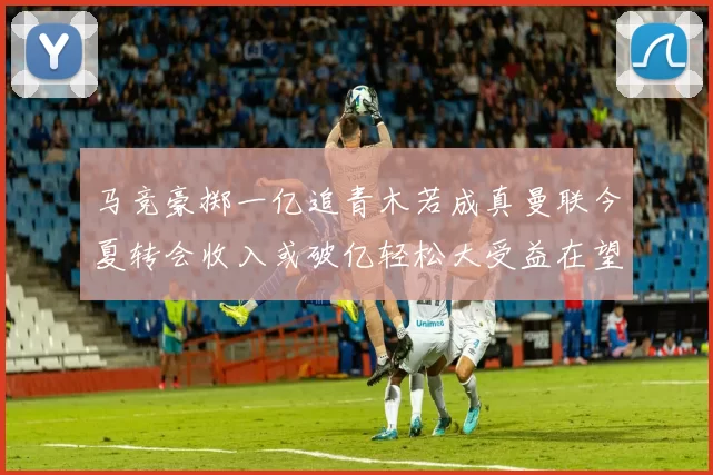 马竞豪掷一亿追青木若成真曼联今夏转会收入或破亿轻松大受益在望
