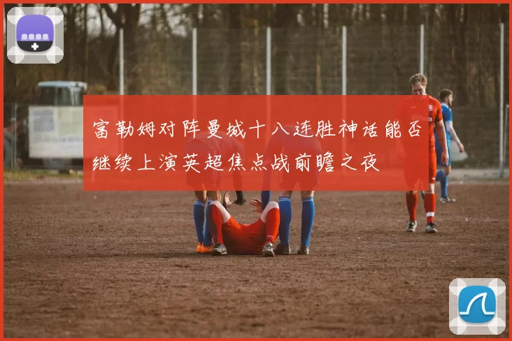 富勒姆对阵曼城十八连胜神话能否继续上演英超焦点战前瞻之夜